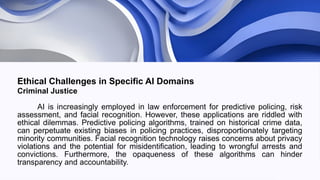 Ethical Challenges in Specific AI Domains
Criminal Justice
AI is increasingly employed in law enforcement for predictive policing, risk
assessment, and facial recognition. However, these applications are riddled with
ethical dilemmas. Predictive policing algorithms, trained on historical crime data,
can perpetuate existing biases in policing practices, disproportionately targeting
minority communities. Facial recognition technology raises concerns about privacy
violations and the potential for misidentification, leading to wrongful arrests and
convictions. Furthermore, the opaqueness of these algorithms can hinder
transparency and accountability.
 