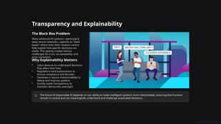 Transparency and Explainability
The Black Box Problem
Many advanced AI systems—particularly
deep neural networks—operate as "black
boxes" where even their creators cannot
fully explain how specific decisions are
made. This opacity creates serious
challenges for trust, accountability, and
error correction.
Why Explainability Matters
• Users deserve to understand decisions
that affect their lives
• Regulators need explanations to
ensure compliance and fairness
• Developers require interpretability to
debug and improve systems
• Society needs transparency to
maintain democratic oversight
The future of responsible AI depends on our ability to make intelligent systems more interpretable, ensuring that humans
remain in control and can meaningfully understand and challenge automated decisions.
 