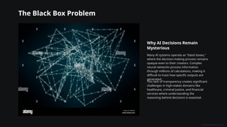 The Black Box Problem
Why AI Decisions Remain
Mysterious
Many AI systems operate as "black boxes,"
where the decision-making process remains
opaque even to their creators. Complex
neural networks process information
through millions of calculations, making it
difficult to trace how specific outputs are
generated.
This lack of transparency creates significant
challenges in high-stakes domains like
healthcare, criminal justice, and financial
services where understanding the
reasoning behind decisions is essential.
 
