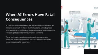 When AI Errors Have Fatal
Consequences
In critical domains like healthcare and autonomous systems, AI
mistakes can result in life-or-death situations. A misdiagnosis
from a medical AI could delay proper treatment. An autonomous
vehicle's split-second error could cause accidents.
These high-stakes applications demand rigorous testing
protocols, extensive validation, and fail-safe mechanisms to
prevent catastrophic outcomes.
 