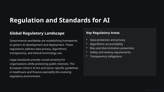 Regulation and Standards for AI
Global Regulatory Landscape
Governments worldwide are establishing frameworks
to govern AI development and deployment. These
regulations address data privacy, algorithmic
transparency, and ethical technology use.
Legal standards provide crucial certainty for
organizations while protecting public interests. The
European Union's AI Act and sector-specific guidelines
in healthcare and finance exemplify this evolving
regulatory environment.
Key Regulatory Areas
• Data protection and privacy
• Algorithmic accountability
• Bias and discrimination prevention
• Safety and testing requirements
• Transparency obligations
 