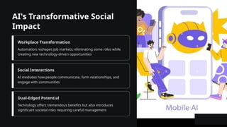 AI's Transformative Social
Impact
Workplace Transformation
Automation reshapes job markets, eliminating some roles while
creating new technology-driven opportunities
Social Interactions
AI mediates how people communicate, form relationships, and
engage with communities
Dual-Edged Potential
Technology offers tremendous benefits but also introduces
significant societal risks requiring careful management
 