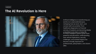 CONTEXT
The AI Revolution is Here
Artificial intelligence is transforming our
world at an unprecedented pace,
reshaping how we work, learn, and
connect with one another. From
healthcare diagnostics to financial
services, AI systems are becoming deeply
embedded in the fabric of daily life.
As these intelligent systems grow more
powerful and pervasive, understanding
their ethical implications, security
challenges, and societal impacts has
become critically important for
professionals, policymakers, and citizens
alike.
 