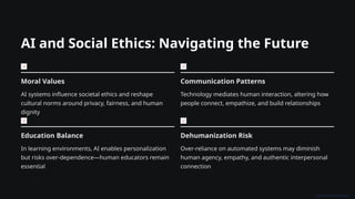 AI and Social Ethics: Navigating the Future
Moral Values
AI systems influence societal ethics and reshape
cultural norms around privacy, fairness, and human
dignity
Communication Patterns
Technology mediates human interaction, altering how
people connect, empathize, and build relationships
Education Balance
In learning environments, AI enables personalization
but risks over-dependence—human educators remain
essential
Dehumanization Risk
Over-reliance on automated systems may diminish
human agency, empathy, and authentic interpersonal
connection
 