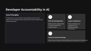 Developer Accountability in AI
Core Principles
AI developers must prioritize responsible innovation that
balances technological advancement with human welfare and
ethical standards. Ethical Development
Build systems aligned with
moral principles and
societal values
Legal Compliance
Ensure adherence to
regulations and
established legal
frameworks
Human-Centered Design
Place human interests and well-being at the forefront of innovation
 