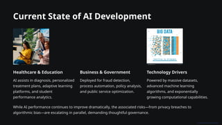 Current State of AI Development
Healthcare & Education
AI assists in diagnosis, personalized
treatment plans, adaptive learning
platforms, and student
performance analytics.
Business & Government
Deployed for fraud detection,
process automation, policy analysis,
and public service optimization.
Technology Drivers
Powered by massive datasets,
advanced machine learning
algorithms, and exponentially
growing computational capabilities.
While AI performance continues to improve dramatically, the associated risks—from privacy breaches to
algorithmic bias—are escalating in parallel, demanding thoughtful governance.
 