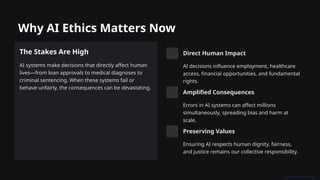 Why AI Ethics Matters Now
The Stakes Are High
AI systems make decisions that directly affect human
lives—from loan approvals to medical diagnoses to
criminal sentencing. When these systems fail or
behave unfairly, the consequences can be devastating.
Direct Human Impact
AI decisions influence employment, healthcare
access, financial opportunities, and fundamental
rights.
Amplified Consequences
Errors in AI systems can affect millions
simultaneously, spreading bias and harm at
scale.
Preserving Values
Ensuring AI respects human dignity, fairness,
and justice remains our collective responsibility.
 