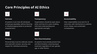 Core Principles of AI Ethics
Fairness
AI systems must treat all individuals
and groups equitably, without favoring
or disadvantaging based on protected
characteristics.
Transparency
Organizations should be open about
when and how AI is used, enabling
informed understanding and
appropriate oversight.
Accountability
Clear responsibility must exist for AI
outcomes, with mechanisms to address
errors, biases, and unintended
consequences.
Privacy
Personal data must be collected, stored,
and used with consent, security, and
respect for individual autonomy.
Non-Discrimination
AI systems must actively prevent bias
and discrimination, ensuring equal
treatment regardless of race, gender,
age, or other factors.
 