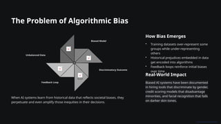 The Problem of Algorithmic Bias
Unbalanced Data
Biased Model
Discriminatory Outcome
Feedback Loop
When AI systems learn from historical data that reflects societal biases, they
perpetuate and even amplify those inequities in their decisions.
How Bias Emerges
• Training datasets over-represent some
groups while under-representing
others
• Historical prejudices embedded in data
get encoded into algorithms
• Feedback loops reinforce initial biases
over time
Real-World Impact
Biased AI systems have been documented
in hiring tools that discriminate by gender,
credit scoring models that disadvantage
minorities, and facial recognition that fails
on darker skin tones.
 