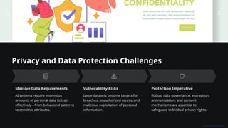 Privacy and Data Protection Challenges
Massive Data Requirements
AI systems require enormous
amounts of personal data to train
effectively—from behavioral patterns
to sensitive attributes.
Vulnerability Risks
Large datasets become targets for
breaches, unauthorized access, and
malicious exploitation of personal
information.
Protection Imperative
Robust data governance, encryption,
anonymization, and consent
mechanisms are essential to
safeguard individual privacy rights.
 