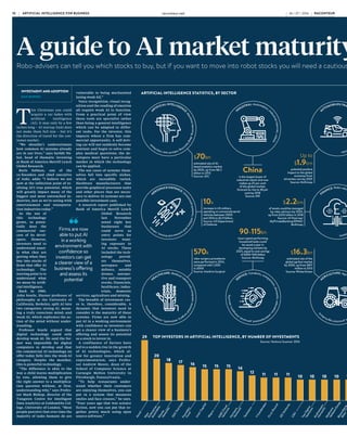 $70bn
estimated size of AI-
based analytics market
by 2020, up from $8.2
billion in 2013
Source: IDC
Up to
$1.9trn
potential positive
impact to the global
economy from
driverless cars by 2025
Source: McKinsey
China
is the largest buyer of
industrial robots and now
makes up 25 per cent
of the global market,
forecast to rise to 38 per
cent by 2018
Source: IFR
10x
increase in US military
spending on unmanned aerial
vehicles between 2000
and 2016 to $2.9 billion,
Source: US Department
of Defense
$2.2trn
of assets could be managed
by robo-advisers by 2020,
up from $255 billion in 2018
Source: AT Kearney/
MyPrivateBanking/KPMG/
McKinsey
90-115bn
hours spent performing
household tasks could
be saved a year in
developing markets by
2025, equal to cost-savings
of $200-500 billion
Source: McKinsey
570k
robo-surgery procedures
were performed in 2014,
compared with 1,000
in 2000
Source: Intuitive Surgical
$16.3bn
estimated size of the
global agribot market
by 2020, up from $817
million in 2013
Source: WinterGreen
A guide to AI market maturity and how to buy into stocks
Robo-advisers can tell you which stocks to buy, but if you want to move into robot stocks you will need a cautious eye, although strong investment opportunities do arise in the global markets
INVESTMENT AND ADOPTION
DAN BARNES
T
his Christmas you could
acquire a car laden with
artificial intelligence
(AI). It may only be a few
inches long – AI startup Anki does
not make them full size – but it’s
the direction of travel for the con-
sumer market.
“We shouldn’t underestimate
how common AI systems already
are in our lives,” says Sarbjit Na-
hal, head of thematic investing
at Bank of America Merrill Lynch
Global Research.
Boris Sofman, one of the
co-founders and chief executive
of Anki, adds: “I believe we are
now at the inflection point of re-
alising AI’s true potential, which
will greatly impact many of the
biggest and most entrenched in-
dustries, just as we’re seeing with
entertainment and transporta-
tion industries today.”
As the use of
this technology
grows, so poten-
tially does the
commercial suc-
cess of its devel-
opers. However,
investors need to
understand exact-
ly what they are
getting when they
buy into stocks of
firms that offer AI
technology. The
starting point is to
understand what
we mean by artifi-
cial intelligence.
Back in 1980,
John Searle, Slusser professor of
philosophy at the University of
California, Berkeley, split AI into
two categories: strong AI, mean-
ing a truly conscious mind; and
weak AI, which replicates the ac-
tion of the mind without under-
standing.
Professor Searle argued that
digital technology could only
develop weak AI. He said the for-
mer was impossible for digital
computers to develop and that
the commercial AI technology on
offer today falls into the weak-AI
category. Despite the moniker,
this is powerful technology.
“The difference is akin to the
way a child learns multiplication
by rote, allowing them to give
the right answer to a multiplica-
tion question without, at first,
understanding why,” says Profes-
sor Mark Bishop, director of the
Tungsten Centre for Intelligent
Data Analytics at Goldsmiths Col-
lege, University of London. “Most
people perceive that over time the
majority of tasks humans do are
vulnerable to being mechanised
[using weak AI].”
Voice recognition, visual recog-
nition and the reading of emotion
all require weak AI to function.
From a practical point of view
these tools are specialist rather
than being a general intelligence
which can be adapted to differ-
ent tasks. For the investor, this
impacts where a firm has com-
mercial opportunity. A self-driv-
ing car will not suddenly become
sentient and begin to solve com-
plex medical questions; the de-
velopers must have a particular
market in which the technology
can be applied.
The use cases of systems them-
selves fall into specific niches,
which are incredibly varied.
Hardware manufacturers that
provide graphical processor units
and other pieces that are neces-
sary to deliver AI systems are one
possible investment case.
A research report published by
Bank of America Merrill Lynch
Global Research
last November
noted eight key
businesses that
could serve as
entry points for
investors want-
ing exposure to
AI stocks. These
included the tech-
nology provid-
ers themselves,
aerospace and
defence, notably
drones, automo-
tive and transport
stocks, financials,
healthcare, indus-
trials, domestic
services, agriculture and mining.
The breadth of investment cas-
es is, therefore, considerable. A
dynamic that investors need to
consider is the maturity of these
systems. Firms are now able to
put AI in a working environment
with confidence so investors can
get a clearer view of a business’s
offering and assess its potential
as a stock to invest in.
A confluence of factors have
led to a sudden rise in the growth
of AI technologies, which al-
low for greater innovation and
experimentation, says Profes-
sor Andrew Moore, dean of the
School of Computer Science at
Carnegie Mellon University in
Pittsburgh, Pennsylvania.
“To help restaurants under-
stand whether their customers
are enjoying themselves, you can
put in a system that measures
smiles and face creases,” he says.
“Four years ago that was science
fiction, now you can put that to-
gether pretty much using open
source software.”
An example visible to the public
has been the rise of AI personal
assistants. Apple’s Siri, Amazon’s
Echo and Microsoft’s Cortana are
all downloadable or built in to de-
vices and make smart interpreta-
tions of what the user is saying.
“We are entering a world where
some companies have a pretty
good road map for the next five to
ten years so there is an investment
opportunity, but there will also be
a profound period of disruption;
some companies are just waking
up to the fact that customer in-
teraction will be very different by
2019,” says Professor Moore.
The large digital firms and es-
tablished technology providers
are leading the charge in devel-
oping technology. In a February
2015 report, entitled The real
consequences of artificial intelli-
gence, Goldman Sachs found that
the greatest number of AI-relat-
ed patents filed with the United
States Patent and Trademark Of-
fice were by IBM, followed by Mi-
crosoft, then private individuals
and Google.
“When you look at everything
behind the investments made and
the patents filed, those numbers
have increased and there is a rela-
tively small number of companies
coming to dominate the space,
including traditional American
technology firms as well as sever-
al Japanese IT companies,” says
Mr Nahal.
Firms that operate in the online
environment are able to expose
their tools to a greater number
of users and thereby help their
systems to learn allowing some
firms to extend their position
as leaders.
“The more users that are in-
volved, the smarter a machine can
get,” Mr Nahal says. “The smart-
er it gets the more users you will
have. So there is a compounding
or network effect which does very
well for the tech companies that
are involved in this space.”
He gives the example of service
robots where growth has been
far quicker than the market had
anticipated. “It has already gone
beyond the levels expected of
2020,” he says.
The issue of control over AI will
mean device manufacturers that
can aggregate control over mul-
tiple AIs with a single interface
will get an advantage and po-
tentially disintermediate other
firms offering AI.
“The way that shakes out will de-
termine who the winners and los-
ers are during this period in the
market,” says Professor Moore.
Share this article online via
raconteur.net
There are also unusual dynam-
ics in the technology business,
such as open source technology,
which can change the capacity of
new firms to rise up and develop
new systems, in some cases un-
dermining existing value and in
other cases creating it.
Anki’s development of AI-en-
abled toy racing cars and robot
companion Cozmo will not come
purely from internal develop-
ments, says Mr Sofman, and will
also contribute to wider sector
growth.
“We certainly don’t think this
is something that we can or
should do alone, which is one of
the reasons we are planning to
release the Cozmo [platform de-
velopment information] in the
near future, to empower academ-
ics, researchers, developers and
aspiring roboticists to use this
incredibly capable platform for
both research and entertainment
applications,” he says.
The adoption of open source and
information-sharing in the AI
sphere may well mean the growth
of the sector can be far greater
than is predicted even now.
ARTIFICIAL INTELLIGENCE STATISTICS, BY SECTOR
TOP INVESTORS IN ARTIFICIAL INTELLIGENCE, BY NUMBER OF INVESTMENTS
ARTIFICIAL INTELLIGENCE ANNUAL FUNDING ($M) VENTURE FUNDING IN ARTIFICIAL INTELLIGENCE
MOST USED ARTIFICIAL INTELLIGENCE ENTERPRISE SOLUTIONS
Source: Venture Scanner 2016
Source: Venture Scanner 2016
Source: Narrative Science 2015
Source: Venture Scanner 2016
A
c
c
e
l
N
e
w
E
n
t
e
r
p
r
i
s
e
A
s
s
o
c
i
a
t
e
s
K
h
o
s
l
a
V
e
n
t
u
r
e
s
5
0
0
S
t
a
r
t
u
p
s
I
n
t
e
l
C
a
p
i
t
a
l
W
a
y
r
a
T
e
c
h
s
t
a
r
s
Y
C
o
m
b
i
n
a
t
o
r
F
i
r
s
t
R
o
u
n
d
G
E
V
e
n
t
u
r
e
s
C
R
V
S
V
A
n
g
e
l
R
E
V
G
V
S
o
f
t
B
a
n
k
P
l
u
g
a
n
d
P
l
a
y
F
o
u
n
d
e
r
s
F
u
n
d
A
M
E
C
l
o
u
d
V
e
n
t
u
r
e
s
H
o
r
i
z
o
n
s
V
e
n
t
u
r
e
s
T
w
o
S
i
g
m
a
V
e
n
t
u
r
e
s
B
l
o
o
m
b
e
r
g
B
e
t
a
A
n
d
r
e
e
s
s
e
n
H
o
r
o
w
i
t
z
M
a
d
r
o
n
a
V
e
n
t
u
r
e
G
r
o
u
p
F
e
l
i
c
i
s
V
e
n
t
u
r
e
s
D
r
a
p
e
r
F
i
s
h
e
r
J
u
r
v
e
t
s
o
n
(
D
F
J
)
D
a
t
a
C
o
l
l
e
c
t
i
v
e
G
o
l
d
m
a
n
S
a
c
h
s
S
e
q
u
o
i
a
C
a
p
i
t
a
l
B
e
s
s
e
m
e
r
V
e
n
t
u
r
e
P
a
r
t
n
e
r
s
L
i
g
h
t
s
p
e
e
d
V
e
n
t
u
r
e
P
a
r
t
n
e
r
s
29
20
18 17 16 15 15
15 14
12
11 11 11 10 10 10 10 10 10 9 9 9 9 9 8 8 8 8 8 8
TOP HOLDERS OF ARTIFICIAL INTELLIGENCE PATENTS
Source: iRunway 2015
Fujitsu
IBM
NEC
Microsoft
Siemens
Hitachi
Sony
Toshiba
NTT
Mitsubishi
Intertrust
Technologies
Panasonic
Son Y S
Samsung
Furukawa
88
93
85
70
70
65
63
63
63
48
45
45
39
36
31
Deep learning/machine
learning (applications)
Natural language
processing (general)
Deep learning/machine
learning (general)
Computer vision/image
recognition (general)
Smart robots
Computer vision/image
recognition (applications)
Virtual personal assistants
Gesture control
Natural language processing
(speech recognition)
Recommendation engines
and collaborative filtering
Context aware computing
Video automatic content
recognition
Speech-to-speech translation
CATEGORY
313
TOTAL FUNDING ($M)
0 100 200 300 400 500 600 700 800 1,000
900
2,696
161
DEAL COUNT
148
132
80
120
98
42
66
33
15
15
2,000
1,750
1,500
1,250
1,000
500
750
250
0
2006 2007 2008 2009 2010 2011 2012 2013 2014 2015 2016
funding as of
June 2016
$974m
4%
5%
5% 8%
8%
15%
24%
32%
Voice recognition and response
Machine-learning
Virtual personal
assistants
System for
decisions
support
Automated responding/
communications
Analytics
applications
Robotics
All of
the above
ARTIFICIAL INTELLIGENCE
:
M
a
c
h
i
n
e
l
e
a
r
n
i
n
g
,
d
e
e
p
l
e
a
r
n
i
n
g
,
n
a
t
u
r
a
l
u
s
e
r
i
n
t
e
r
f
a
c
e
s
INDUSTRAL: Automation, in
d
u
s
t
r
i
a
l
i
n
t
e
r
n
e
t
,
r
o
b
o
t
s
AUTOMOBILES/TRANSPO
R
T
:
S
e
l
f
-
d
r
i
v
i
n
g
o
r
a
u
t
o
n
o
m
o
u
s
v
e
h
i
c
l
e
s
H
EALTHCARE: Medical rob
o
t
s
a
n
d
c
o
m
p
u
t
e
r
-
a
s
s
i
s
t
e
d
s
u
r
g
e
r
y
,
t
e
l
e
h
e
a
l
t
h
,
c
a
r
e
b
o
t
s
,
b
i
o
n
i
c
s
SERVICE: Carebots, compa
n
i
o
n
s
,
d
o
m
e
s
t
i
c
,
e
d
u
c
a
t
i
o
n
,
e
n
t
e
r
t
a
i
n
m
e
n
t
,
p
e
r
s
o
n
a
l
,
t
r
a
n
s
p
o
r
t
,
s
e
c
u
r
i
t
y
AGRICULTURE: Agribots, d
r
o
n
e
s
a
n
d
u
n
m
a
n
n
e
d
a
e
r
i
a
l
v
e
h
i
c
l
e
s
,
p
r
e
c
i
s
i
o
n
a
g
r
i
c
u
l
t
u
r
e
AEROSPACE/DEFENCE: Un
m
a
n
n
e
d
s
y
s
t
e
m
s
,
m
i
l
i
t
a
r
y
a
n
d
c
o
m
m
e
r
c
i
a
l
d
r
o
n
e
s
,
r
o
b
o
t
s
FINANCE: Robo-advisers, r
o
b
o
-
a
n
a
l
y
s
t
s
,
a
u
t
o
m
a
t
e
d
t
r
a
d
i
n
g
s
y
s
t
e
m
s
ARTIFICIAL INTELLIGENCE FOR BUSINESS raconteur.net
10 RACONTEUR RACONTEUR raconteur.net 11
ARTIFICIAL INTELLIGENCE FOR BUSINESS
26 / 07 / 2016 26 / 07 / 2016
Firms are now
able to put AI
in a working
environment with
confidence so
investors can get
a clearer view of a
business’s offering
and assess its
potential
 