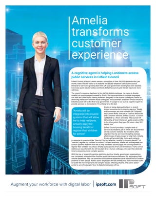 ARTIFICIAL INTELLIGENCE FOR BUSINESS raconteur.net
20 RACONTEUR
26 / 07 / 2016
Enﬁeld Council in North London serves a population of over 300,000 residents who, per
month, make 100,000 visits to its website and 55,000 telephone calls to the council.
Demand for service is growing fast while UK local government funding has been slashed.
Like many public sector bodies worldwide, Enﬁeld’s council quite literally has to do more
with less.
The council’s response has been to hire its ﬁrst digital employee. Her name is Amelia.
Amelia is a cognitive agent created by IPsoft. She communicates in multiple languages,
can read and understand training materials designed for her human colleagues, learns by
observing interaction between those colleagues and customers and even senses emotions.
Enﬁeld Council will be the ﬁrst local government in Europe to use such a cognitive agent to
provide services to its residents. It’s unlikely to be the last.
Amelia is being deployed not just to stretch
limited resources but to improve service. “Banks
and businesses are now available 24/7 digitally,”
says James Rolfe, Director of Finance, Resources
and Customer Services, Enﬁeld Council. “Councils
can’t stick to a 9 to 5 schedule. The council will
be looking at how Amelia can guide people swiftly
to the information they need, 24 hours a day, 365
days a year.”
Enﬁeld Council provides a complex web of
services to residents, all of which are documented
on the council’s website. But residents often
abandon the site and revert to calling instead,
which means it takes longer to help them. Initially,
Amelia will provide links, forms and contacts
in response to questions like “How do I ﬁnd out whether I qualify for housing beneﬁt?” or
“How do I register my children for school?” In later iterations, Amelia will be integrated into
council systems that will allow her to help residents actually apply for housing beneﬁt or
register their children for school. Amelia is also aware of her own limitations. If she cannot
address an issue herself, she will escalate it to a human colleague, who can then dedicate
time to answering more complex queries.
With the rise of powerful cognitive platforms such as Amelia, government organisations
can completely reimagine how frontline public services are delivered. By automating high-
volume operations, they can transform the customer experience and unlock the full creative
potential of their people. Public sector employees will be shifted away from mundane tasks
to tackle the more important and complex issues affecting citizens. The public sector
exists to serve the people. Now its digital employees will too.
A cognitive agent is helping Londoners access
public services in Enﬁeld Council
ipsoft.com
Augment your workforce with digital labor
Amelia
transforms
customer
experience
“Amelia will be
integrated into council
systems that will allow
her to help residents
actually apply for
housing beneﬁt or
register their children
for school”
 