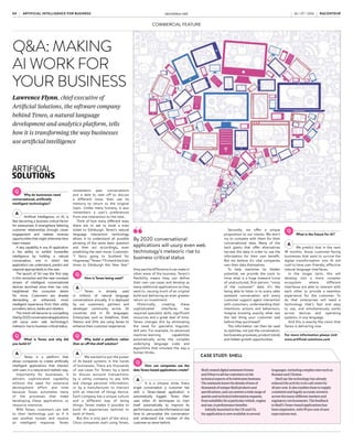 COMMERCIAL FEATURE
FUTURE CONSUMER APPLICATIONS OF AI
WHERE AI STARTUP FOUNDERS SEE APPLICATIONS IN FIVE YEARS
25%+
of households
in developed
countries will
use virtual
assistants
by 2019
Source: Gartner
T
he digital virtual assistant
or VA is shaping up to be-
come a cornerstone of the
post-app world. “In the
not-too-distant future, users will no
longer have to contend with multi-
ple apps; instead they will literally
talk to digital personal assistants
such as Apple’s Siri, Amazon’s Al-
exa or Google Assistant,” says Mark
O’Neill, research director at Gartner.
Gartner predicts that by 2019 at
least a quarter of households in devel-
oped countries will use VAs. And as
they become more popular, they are
evolving to reflect users’ preferences
and incorporate new technology.
VAs are personalised cross-plat-
form devices that work with
third-party services to respond in-
stantly to a user’s requests, which
could include online searching, pur-
chasing, monitoring and controlling
connected devices, and facilitating
professional tasks and interactions.
This type of artificial intelligence
or AI-powered assistant provides
genuine user-centricity as its nat-
ural language processing (NLP)
and machine-learning capabilities
mean its responses reflect user pref-
erences in real time and evolve with
each interaction.
While some businesses provide
their own VAs, others make their
services and data available on main-
stream platforms. For example, you
can use Siri or Alexa to call an Uber.
So-called conversational com-
merce offers instant consumer grat-
ification and instant revenue for
businesses. And there are parallel
advantages within the enterprise as
instant responses to queries improve
productivity and job satisfaction.
A significant development in the
VA market is the voice-only inter-
face which started on smartphones
– Siri, Cortana and Facebook Mes-
senger’s M.
Next-generation VAs are moving
on from apps. At TechCrunch Dis-
rupt, Siri’s co-creator Dag Kittlaus
gave the first public demo of Viv,
which replaces apps by using NLP
and dynamic program generation
to write new software in real time in
response to each natural language
command.
Unlike Siri, Viv can deal with
follow-up questions. This is an
example of what Harrick Vin, vice
president and chief scientist at
Tata Consultancy Services, and in-
ventor of ignio, an AI engine which
converts IT operations into intel-
ligent software, describes as “ser-
vice-as-a-software”.
The internet of things, ranging
from connected appliances and
smart environments to cars and
smart cities, has accelerated use of
the standalone intelligent speaker.
Amazon’s Echo has sold some three
million units and there are plans to
ship another ten million. Like Siri
and Cortana, Echo’s virtual assistant
Alexa uses a voice-only interface.
In May, Google announced Goog-
le Home, an Alexa rival that will tie
in with Google’s services and plat-
forms, including Google Assistant,
which unlike Siri adds context to
conversations.
The voice interface facilitates
multi-tasking. “Voice enables un-
believably simple interactions with
technology and customers love the
convenience of being able to listen
to music using only their voice, set-
ting alarms and asking for informa-
tion when their hands are busy, lis-
tening to the news in the morning as
they get ready for work, and so much
more,” according to a spokesperson
from Amazon Alexa.
Businesses recognise the poten-
tial of gateway VAs that interface
with multiple services and stan-
dalone VAs that complete specific
tasks. One example is x.ai’s Amy
Ingram, which works with Google
Calendar, Office 365 and Outlook.
com to schedule meetings “near-
ly autonomously”, says found-
er and chief executive Dennis
Mortensen. Users copy amy@x.ai
into an e-mail and the VA liaises
with the other party via natural
language e-mails.
The VA is encroaching into main-
stream enterprise technology. Micro-
soft added its voice-activated digital
assistant Cortana to the Windows 10
operating system. Dave Coplin, chief
envisioning officer at Microsoft UK,
refers to “conversation-as-a-plat-
form”. He says: “VAs’ interconnected
capability focused on human out-
comes will be massively powerful
within organisations.
“Cortana works across all my de-
vices. She knows my schedule, so
she lets me know when I need to
leave one meeting to get to my next
appointment. Potentially, she could
suggest flights and hotels as soon as
I add a trip to my schedule, and con-
nect me with colleagues working on
relevant topics.”
Apple announced at its Worldwide
Developers Conference that Siri will
be coming to desktop and laptop
computers, enabling users to search
for photos, documents and music
via voice commands, and switch
seamlessly between Apple devices.
For example, Apple Watch users will
be able to log in to their Macs with-
out a password.
Google recently launched Spring-
board, its digital assistant for enter-
prisecustomers,which“helpsyoufind
the right information that you need
at the moment that you need it”, ac-
VIRTUAL ASSISTANTS
JOANNA GOODMAN
cording to Prabhakar Raghavan, vice
president of engineering for Google
Apps. “It searches quickly and easily
across all your information in Google
Apps and… assists you throughout
your workday by proactively providing
usefulandactionableinformationand
recommendations,” he says.
Although voice is not always the
appropriate interface, Echo is proof
that people engage with online ser-
vices without a screen. Amazon Al-
exa is building prototypes with mul-
tiple verticals and industries.
Kate Boeckman and Jennifer Sin-
gh, of Thomson Reuters’ applied
innovation group, are working on
integrating billable hours track-
ing for lawyers, as an extension of
their existing voice-activated app
via the Eikon platform and access
to publishing content, into the Al-
exa platform.
Dave Cox, head of innovation at
M&C Saatchi, believes that VA take-
up by business will be driven by add-
ed value. “A lot of our lives will be
managed by VAs because business-
es will realise infinite economies of
scale. Gradually, bots will take over
straightforward tasks and, when we
look back in ten years’ time, we will
realise that half the stuff we’ve del-
egated to machines used to be done
by people,” he says.
At Microsoft, Mr Coplin says the
main challenges are around asking
the right questions, as well as trust
and control. This could include
how far personalisation can go be-
fore the “uncanny valley” phenom-
enon – disengagement with things
that appear nearly human – kicks
in, particularly in relation to busi-
ness applications.
x.ai’s success suggests that auto-
mation is becoming more accept-
able in a business context. But Ms
Singh at Thomson Reuters believes
VAs are limited because they are
not yet able to engage in continuous
dialogue. Microsoft’s Tay incident
earlier this year, when the AI chat-
bot released controversial tweets on
Twitter and was taken offline, illus-
trates that VAs need to be positioned
carefully so they learn from appro-
priate interactions.
Mr Cox offers another, more
philosophical, dilemma. He
points out: “There is something
satisfying about completing a
technical task perfectly, but those
logical tasks are exactly the ones
that will be easy for businesses to
hand over to VAs.”
Source: TechEmergence 2016
So-called
conversational
commerce offers
instant consumer
gratification and
instant revenue for
businesses
Get used to chatbots
in your business life
They may still be a novelty, but virtual assistants look set to become
labour-saving, revenue-generating additions to UK organisations
Share this article online via
raconteur.net
x.ai
Virtual agents/
chatbots
Smart objects/
environments
Physical embodiment
Natural language
processing
Personalisation
of user experience
Process automation
Many/undecided
Other
37%
20%
11%
11%
6%
6%
3%
6%
ARTIFICIAL INTELLIGENCE FOR BUSINESS raconteur.net
04 RACONTEUR RACONTEUR raconteur.net 05
ARTIFICIAL INTELLIGENCE FOR BUSINESS
26 / 07 / 2016 26 / 07 / 2016
Offices of
x.ai, which has
developed a
virtual assistant
compatible with
major time-
management
apps to schedule
meetings nearly
autonomously
RACONTEUR raconteur.net 2
XXXX
xx xx xxxx
Q&A: MAKING
AI WORK FOR
YOUR BUSINESS
Lawrence Flynn, chief executive of
Artificial Solutions, the software company
behind Teneo, a natural language
development and analytics platform, tells
how it is transforming the way businesses
use artificial intelligence
Why do businesses need
conversational, artificially
intelligent technologies?
Artificial intelligence, or AI, is
fast becoming a business-critical factor
for enterprises. It strengthens faltering
customer relationships through closer
engagement and realises revenue
opportunitiesthatmightotherwisehave
been missed.
A key capability in any AI application
is the ability to exhibit humanlike
intelligence by holding a natural
conversation, one in which the
application can understand, predict and
respond appropriatelyto the user.
The launch of Siri was the first step
in this revolution and the near-constant
stream of intelligent conversational
devices launched since then has only
heightened the consumer desire
for more. Customers are already
demanding an enhanced, more
intelligent experience from their utility
providers, telcos, banks and retailers.
This trend will become so compelling
thatby2020conversationalapplications
will usurp even web technology’s
meteoric rise to business-critical status.
What is Teneo and why did
you build it?
Teneo is a platform that
allows companies to create artificially
intelligent applications that interact
with users in a natural and realistic way.
Importantly for businesses, it
delivers sophisticated capability
without the need for extensive
development effort and time
because Teneo automates many
of the processes that make
developing these applications so
resource intensive.
With Teneo, customers can talk
to their technology just as if it
was another human and receive
an intelligent response. Teneo
remembers past conversations
and is able to veer off to discuss
a different issue, then use its
memory to return to the original
topic. Unlike many humans, it also
remembers a user’s preferences
from one interaction to the next.
Think of how many different ways
there are to ask to book a train
ticket to Edinburgh. Teneo’s natural
language interaction technology
allows it to understand all possible
phrasing of the same basic question
and then act accordingly, even
predicting the next move. Customer:
“I fancy going to Scotland for
Hogmanay.”Teneo:“I’llcheckthetrain
times to Edinburgh this New Year.”
How is Teneo being used?
Teneo is already used
in millions of natural language
conversations annually. It is deployed
by our customers, partners and
developer community across 26
countries and in 35 languages.
Enterprises such as Vodafone, Shell,
Telenor and DHL are using Teneo to
enhance their customer experience.
Why build a platform rather
than an off-the-shelf solution?
We wanted to put the power
of AI-based systems in the hands
of businesses. There are thousands
of use-cases for Teneo; by a bank
to discuss account transactions,
by a utility company to pay bills
and change personal information,
or by a manufacturer to interact
with an internet of things device.
Each company has a unique culture
and a different way of doing
things. Teneo makes it possible to
build AI experiences tailored to
each of them.
But this is only part of the story.
Once companies start using Teneo,
Secondly, we offer a unique
proposition to our clients. We don’t
try to compete with them for their
conversational data. Many of the
tech giants that offer alternatives
harvest the data in order to use the
information for their own benefit.
But we believe it’s vital companies
own their data themselves.
To help maximise its hidden
potential, we provide the tools to
mine what is a huge treasure trove
of unstructured, first-person, “voice
of the customer” data. It’s like
being able to listen in to every sales
assistant conversation and every
customer support agent interaction
with customers, understanding their
intentions, actions and behaviours.
Imagine knowing exactly what was
the last thing your customer said
before they purchased?
This information can then be used
to optimise, not just the conversation,
butbusinessprocesses,producttrends
and hidden growth opportunities.
What is the future for AI?
We predict that in the next
18 months, those customer-facing
businesses that want to survive the
digital transformation into AI will
rush to have user-friendly, effective
natural language interfaces.
In the longer term, this will
develop into a more complex
ecosystem where different
interfaces are able to interact with
each other to provide a seamless
experience for the customer. To
do that enterprises will need a
technology that’s fast and easy
to use, and simultaneously works
across devices and operating
systems, in any language.
And this is exactly the vision that
Teneo is delivering now.
For more information please visit
www.artificial-solutions.com
COMMERCIAL FEATURE
By 2020 conversational
applications will usurp even web
technology’s meteoric rise to
business-critical status
ShellcreateddigitalassistantsEmma
andEthantoadvisecustomersonthe
technicalaspectsofitslubricantsbusiness.
Theassistantsknowthedetailsoftensof
thousandsofuniqueShellproductsand
specifications,andcananswerawiderangeof
queriesandtechnicalinformationrequests,
fromsuitabilityforaparticularvehicle,engine
anduse,toperformancebenefits.
InitiallylaunchedintheUKandUS,
theapplicationisnowavailableinseveral
languages,includingcomplexonessuchas
RussianandChinese.
Shellsaythetechnologyhasalready
reducedtheactivitytoitscallcentreby
40percent.Italsoenablesthemtosupply
consistentandlegallyaccurateanswers
acrossthemanydifferentmarketsand
regulatoryenvironments.Thefeedback
toShell’sTeneo-basedapplicationshas
beenimpressive,with99percentofuser
expectationsmet.
CASE STUDY: SHELL
theyseethe difference it can make in
other areas of the business. Teneo’s
flexibility means they can define
their own use-cases and develop as
many additional applications as they
want to, reusing much of an original
build and delivering an even greater
return on investment.
Historically, creating these
sophisticated interfaces has
required specialist skills, significant
resources and a great deal of time.
Teneo changes this by eliminating
the need for specialist linguistic
skill sets. For example, its advanced
machine-learning capabilities
automatically write the complex
underlying language code and
algorithms that simulate the way a
human thinks.
How can companies use the
data Teneo-based applications create?
It is a virtuous circle. Every
single conversation a customer has
with a Teneo-based application is
automatically logged. Teneo then
uses other AI techniques to train
itself automatically to improve its
performance,usetheinformationinreal
time to personalise the conversation
and understand the mindset of the
customer as never before.
 