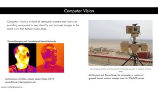 Computer Vision
Computer vision is a field of computer science that works on
enabling computers to see, identify and process images in the
same way that human vision does.
Thermal Imaging and Convolutional Neural Networks
At Edwards Air Force Base, for example, a system of
ground-based radars sweeps over its 308,000 acres.
Autonomous vehicles, robots, deep fakes, CCTV
surveillance, interrogation etc.
connect: sridhar@seshadri.vc
 
