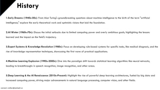 History
1.Early Dreams (1940s-50s): From Alan Turing's groundbreaking questions about machine intelligence to the birth of the term "artificial
intelligence," explore the early theoretical work and optimistic visions that laid the foundation.
2.AI Winter (1960s-70s): Discuss the initial setbacks due to limited computing power and overly ambitious goals, highlighting the lessons
learned and the impact on the field's trajectory.
3.Expert Systems & Knowledge Revolution (1980s): Focus on developing rule-based systems for specific tasks, like medical diagnosis, and the
rise of knowledge representation techniques, showcasing the first wave of practical applications.
4.Machine Learning Explosion (1990s-2000s): Dive into the paradigm shift towards statistical learning algorithms like neural networks,
leading to breakthroughs in speech recognition, image recognition, and other areas.
5.Deep Learning & the AI Renaissance (2010s-Present): Highlight the rise of powerful deep learning architectures, fueled by big data and
increased computing power, driving major advancements in natural language processing, computer vision, and other fields.
connect: sridhar@seshadri.vc
 