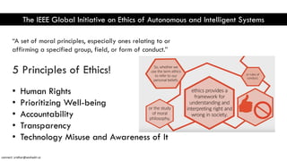 The IEEE Global Initiative on Ethics of Autonomous and Intelligent Systems
“A set of moral principles, especially ones relating to or
affirming a specified group, field, or form of conduct.”
5 Principles of Ethics!
• Human Rights
• Prioritizing Well-being
• Accountability
• Transparency
• Technology Misuse and Awareness of It
connect: sridhar@seshadri.vc
 