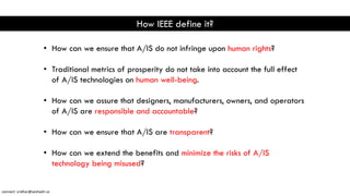 How IEEE define it?
• How can we ensure that A/IS do not infringe upon human rights?
• Traditional metrics of prosperity do not take into account the full effect
of A/IS technologies on human well-being.
• How can we assure that designers, manufacturers, owners, and operators
of A/IS are responsible and accountable?
• How can we ensure that A/IS are transparent?
• How can we extend the benefits and minimize the risks of A/IS
technology being misused?
connect: sridhar@seshadri.vc
 