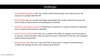 Challenges
• Communicating complexity: How do we best communicate, through words and processes, the
nuances of a complex field like AI?
• Ethical design: How do we build and design technologies that consider ethical frameworks and
moral values as central features of technological innovation?
• Advancing accountable and fair AI: What kinds of controls do we need to minimize AI’s potential
harm to society and maximize its benefits?
• Innovation in the public interest: How do we maintain the ability of engineers and entrepreneurs
to innovate, create and profit, while ensuring that society is informed and that the work integrates
public interest perspectives?
• Expanding the table: How do we grow the field to ensure that a range of constituencies are
involved with building the tools and analysing social impact?
connect: sridhar@seshadri.vc
 