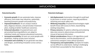 IMPLICATIONS
Potential benefits:
• Economic growth: AI can automate tasks, improve
efficiency, and create new industries, potentially
boosting economic growth and productivity.
• Improved healthcare: AI can analyze medical
data, diagnose diseases, and personalize treatment
plans, leading to better healthcare outcomes.
• Enhanced education: AI-powered tutors and
personalized learning platforms can adapt to
individual needs and improve educational outcomes.
• Increased accessibility: AI tools can assist people with
disabilities, making society more inclusive.
• Innovation and creativity: AI can generate new ideas
and designs, accelerating innovation across various
fields.
Potential challenges:
• Job displacement: Automation through AI could lead
to job losses in certain sectors, requiring workforce
retraining and social safety nets.
• Widening inequality: AI-powered technologies might
benefit those with access to them, exacerbating
existing inequalities.
• Privacy concerns: AI systems collecting and analyzing
data raise concerns about privacy and potential
misuse of personal information.
• Ethical considerations: Biases in AI algorithms could
lead to discrimination, and the development of
autonomous weapons raises ethical questions.
• Transparency and explainability: Complex AI models
can be difficult to understand, making it challenging
to hold them accountable for their decisions.
connect: sridhar@seshadri.vc
 