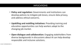 IMPLICATIONS
• Policy and regulation: Governments and institutions can
develop policies to mitigate job losses, ensure data privacy,
and address ethical concerns.
• Upskilling and reskilling initiatives: Providing training and
education opportunities can help workers adapt to the
changing job market.
• Open dialogue and collaboration: Engaging stakeholders from
diverse backgrounds in discussions about AI can help develop
responsible and inclusive solutions.
connect: sridhar@seshadri.vc
 