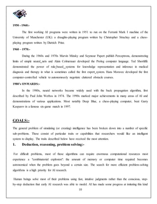 10
1950 - 1960:-
The first working AI programs were written in 1951 to run on the Ferranti Mark I machine of the
University of Manchester (UK): a draughts-playing program written by Christopher Strachey and a chess-
playing program written by Dietrich Prinz.
1960 – 1970:-
During the 1960s and 1970s Marvin Minsky and Seymour Papert publish Perceptrons, demonstrating
limits of simple neural nets and Alain Colmerauer developed the Prolog computer language. Ted Shortliffe
demonstrated the power of rule-based systems for knowledge representation and inference in medical
diagnosis and therapy in what is sometimes called the first expert system. Hans Moravec developed the first
computer-controlled vehicle to autonomously negotiate cluttered obstacle courses.
1980’s ONWARDS:-
In the 1980s, neural networks became widely used with the back propagation algorithm, first
described by Paul John Werbos in 1974. The 1990s marked major achievements in many areas of AI and
demonstrations of various applications. Most notably Deep Blue, a chess-playing computer, beat Garry
Kasparov in a famous six-game match in 1997.
GOALS:-
The general problem of simulating (or creating) intelligence has been broken down into a number of specific
sub-problems. These consist of particular traits or capabilities that researchers would like an intelligent
system to display. The traits described below have received the most attention.
1. Deduction, reasoning, problem solving:-
For difficult problems, most of these algorithms can require enormous computational resources most
experience a "combinatorial explosion": the amount of memory or computer time required becomes
astronomical when the problem goes beyond a certain size. The search for more efficient problem-solving
algorithms is a high priority for AI research.
Human beings solve most of their problems using fast, intuitive judgments rather than the conscious, step-
by-step deduction that early AI research was able to model. AI has made some progress at imitating this kind
 