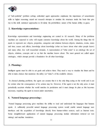 11
of "sub-symbolic" problem solving: embodied agent approaches emphasize the importance of sensorimotor
skills to higher reasoning; neural net research attempts to simulate the structures inside the brain that give
rise to this skill; statistical approaches to AI mimic the probabilistic nature of the human ability to guess.
2. Knowledge representation:-
Knowledge representation and knowledge engineering are central to AI research. Many of the problems
machines are expected to solve will require extensive knowledge about the world. Among the things that AI
needs to represent are: objects, properties, categories and relations between objects; situations, events, states
and time; causes and effects; knowledge about knowledge (what we know about what other people know)
and many other, less well researched domains. A representation of "what exists" is an ontology: the set of
objects, relations, concepts and so on that the machine knows about. The most general are called upper
ontologies, which attempt provide a foundation for all other knowledge.
3. Planning:-
Intelligent agents must be able to set goals and achieve them. They need a way to visualize the future and be
able to make choices that maximize the utility (or "value") of the available choices.
In classical planning problems, the agent can assume that it is the only thing acting on the world and it can
be certain what the consequences of its actions may be. However, if the agent is not the only actor, it must
periodically ascertain whether the world matches its predictions and it must change its plan as this becomes
necessary, requiring the agent to reason under uncertainty.
4. Natural language processing:-
Natural language processing gives machines the ability to read and understand the languages that humans
speak. A sufficiently powerful natural language processing system would enable natural language user
interfaces and the acquisition of knowledge directly from human-written sources, such as Internet texts.
Some straightforward applications of natural language processing include information retrieval (or text
mining) and machine translation.
 