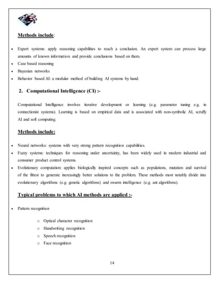 14
Methods include:
 Expert systems: apply reasoning capabilities to reach a conclusion. An expert system can process large
amounts of known information and provide conclusions based on them.
 Case based reasoning
 Bayesian networks
 Behavior based AI: a modular method of building AI systems by hand.
2. Computational Intelligence (CI) :-
Computational Intelligence involves iterative development or learning (e.g. parameter tuning e.g. in
connectionist systems). Learning is based on empirical data and is associated with non-symbolic AI, scruffy
AI and soft computing.
Methods include:
 Neural networks: systems with very strong pattern recognition capabilities.
 Fuzzy systems: techniques for reasoning under uncertainty, has been widely used in modern industrial and
consumer product control systems.
 Evolutionary computation: applies biologically inspired concepts such as populations, mutation and survival
of the fittest to generate increasingly better solutions to the problem. These methods most notably divide into
evolutionary algorithms (e.g. genetic algorithms) and swarm intelligence (e.g. ant algorithms).
Typical problems to which AI methods are applied :-
 Pattern recognition
o Optical character recognition
o Handwriting recognition
o Speech recognition
o Face recognition
 