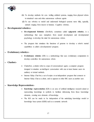 17
(1) To develop methods for con- trolling artificial systems, ranging from physical robots
to simulated ones and other autonomous software agents
(2) To use robotics to model and understand biological systems more fully, typically,
animals ranging from insects to humans. Cognitive robotics.
 Developmental robotics:-
 Developmental Robotics (DevRob), sometimes called epigenetic robotics, is a
methodology that uses metaphors from neural development and developmental
psychology to develop the mind for autonomous robots.
 The program that simulates the functions of genome to develop a robot's mental
capabilities is called a developmental program.
 Evolutionary robotics:-
 Evolutionary robotics (ER) is a methodology that uses evolutionary computation to
develop controllers for autonomous robots
 Chatbot:-
 Chatterbot, a chatter robot is a type of conversational agent, a computer program
designed to simulate an intelligent conversation with one or more human users via
auditory or textual methods.
 Internet Relay Chat bot, a set of scripts or an independent program that connects to
Internet Relay Chat as a client, and so appears to other IRC users as another user.
 Knowledge Representation:-
 Knowledge representation (KR) is an area of artificial intelligence research aimed at
representing knowledge in symbols to facilitate inferencing from those knowledge
elements, creating new elements of knowledge.
 The KR can be made to be independent of the underlying knowledge model or
knowledge base system (KBS) such as a semantic network
 