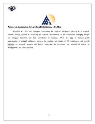 18
American Association for Artificial Intelligence (AAAI) :-
Founded in 1979, the American Association for Artificial Intelligence (AAAI) is a nonprofit
scientific society devoted to advancing the scientific understanding of the mechanisms underlying thought
and intelligent behaviour and their embodiment in machines. AAAI also aims to increase public
understanding of artificial intelligence, improve the teaching and training of AI practitioners, and provide
guidance for research planners and funders concerning the importance and potential of current AI
developments and future directions.
 
