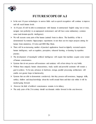 21
FUTURESCOPE OF A.I
 In the next 10 years technologies in narrow fields such as speech recognition will continue to improve
and will reach human levels.
 In 10 years AI will be able to communicate with humans in unstructured English using text or voice,
navigate (not perfectly) in an unprepared environment and will have some rudimentary common
sense (and domain-specific intelligence).
 We will recreate some parts of the human (animal) brain in silicon. The feasibility of this is
demonstrated by tentative hippocampus experiments in rats there are two major projects aiming for
human brain simulation, CCortex and IBM Blue Brain.
 There will be an increasing number of practical applications based on digitally recreated aspects
human intelligence, such as cognition, perception, rehearsal learning, or learning by repetitive
practice.
 The development of meaningful artificial intelligence will require that machines acquire some variant
of human consciousness.
 Systems that do not possess self-awareness and sentience will at best always be very brittle.
 Without these uniquely human characteristics, truely useful and powerful assistants will remain a
goal to achieve. To be sure, advances in hardware, storage, parallel processing architectures will
enable ever greater leaps in functionality
 Systems that are able to demonstrate conclusively that they possess self-awareness, language skills,
surface, shallow and deep knowledge about the world around them and their role within it will be
needed going forward.
 However the field of artificial consciousness remains in its infancy.
 The early years of the 21st century should see dramatic strides forward in this area however.
 