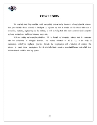 22
CONCLUSION
We conclude that if the machine could successfully pretend to be human to a knowledgeable observer
then you certainly should consider it intelligent. AI systems are now in routine use in various field such as
economics, medicine, engineering and the military, as well as being built into many common home computer
software applications, traditional strategy games etc.
AI is an exciting and rewarding discipline. AI is branch of computer science that is concerned
with the automation of intelligent behavior. The revised definition of AI is - AI is the study of
mechanisms underlying intelligent behavior through the construction and evaluation of artifacts that
attempt to enact those mechanisms. So it is concluded that it work as an artificial human brain which have
an unbelievable artificial thinking power.
 