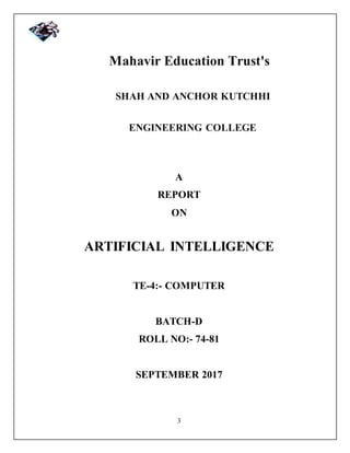3
Mahavir Education Trust's
SHAH AND ANCHOR KUTCHHI
ENGINEERING COLLEGE
A
REPORT
ON
ARTIFICIAL INTELLIGENCE
TE-4:- COMPUTER
BATCH-D
ROLL NO:- 74-81
SEPTEMBER 2017
 