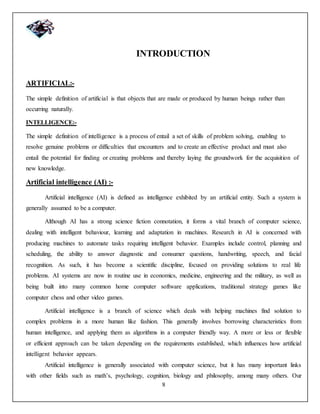8
INTRODUCTION
ARTIFICIAL:-
The simple definition of artificial is that objects that are made or produced by human beings rather than
occurring naturally.
INTELLIGENCE:-
The simple definition of intelligence is a process of entail a set of skills of problem solving, enabling to
resolve genuine problems or difficulties that encounters and to create an effective product and must also
entail the potential for finding or creating problems and thereby laying the groundwork for the acquisition of
new knowledge.
Artificial intelligence (AI) :-
Artificial intelligence (AI) is defined as intelligence exhibited by an artificial entity. Such a system is
generally assumed to be a computer.
Although AI has a strong science fiction connotation, it forms a vital branch of computer science,
dealing with intelligent behaviour, learning and adaptation in machines. Research in AI is concerned with
producing machines to automate tasks requiring intelligent behavior. Examples include control, planning and
scheduling, the ability to answer diagnostic and consumer questions, handwriting, speech, and facial
recognition. As such, it has become a scientific discipline, focused on providing solutions to real life
problems. AI systems are now in routine use in economics, medicine, engineering and the military, as well as
being built into many common home computer software applications, traditional strategy games like
computer chess and other video games.
Artificial intelligence is a branch of science which deals with helping machines find solution to
complex problems in a more human like fashion. This generally involves borrowing characteristics from
human intelligence, and applying them as algorithms in a computer friendly way. A more or less or flexible
or efficient approach can be taken depending on the requirements established, which influences how artificial
intelligent behavior appears.
Artificial intelligence is generally associated with computer science, but it has many important links
with other fields such as math’s, psychology, cognition, biology and philosophy, among many others. Our
 