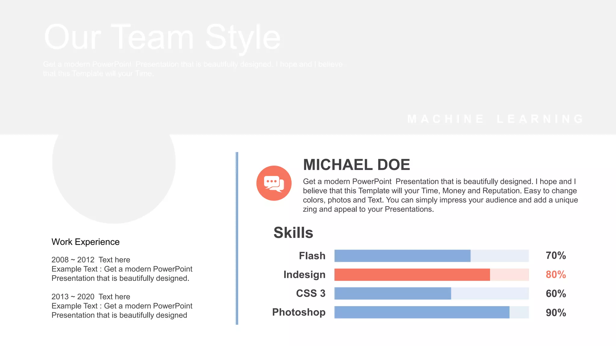 2008 ~ 2012 Text here
Example Text : Get a modern PowerPoint
Presentation that is beautifully designed.
2013 ~ 2020 Text here
Example Text : Get a modern PowerPoint
Presentation that is beautifully designed
Work Experience
Photoshop
CSS 3
Indesign
Flash
Skills
70%
80%
60%
90%
MICHAEL DOE
Get a modern PowerPoint Presentation that is beautifully designed. I hope and I
believe that this Template will your Time, Money and Reputation. Easy to change
colors, photos and Text. You can simply impress your audience and add a unique
zing and appeal to your Presentations.
Our Team Style
Get a modern PowerPoint Presentation that is beautifully designed. I hope and I believe
that this Template will your Time.
M A C H I N E L E A R N I N G
 