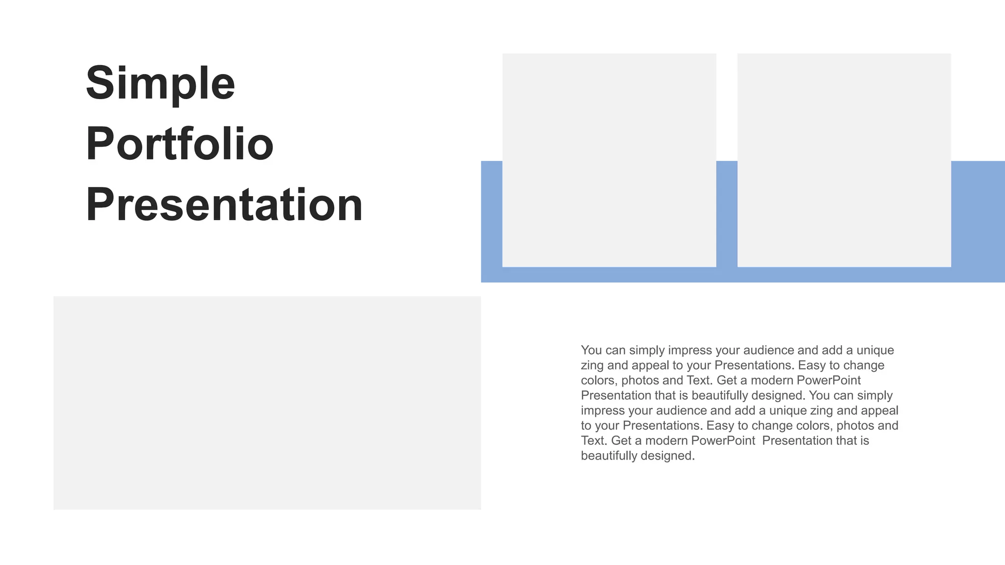 Simple
Portfolio
Presentation
You can simply impress your audience and add a unique
zing and appeal to your Presentations. Easy to change
colors, photos and Text. Get a modern PowerPoint
Presentation that is beautifully designed. You can simply
impress your audience and add a unique zing and appeal
to your Presentations. Easy to change colors, photos and
Text. Get a modern PowerPoint Presentation that is
beautifully designed.
 