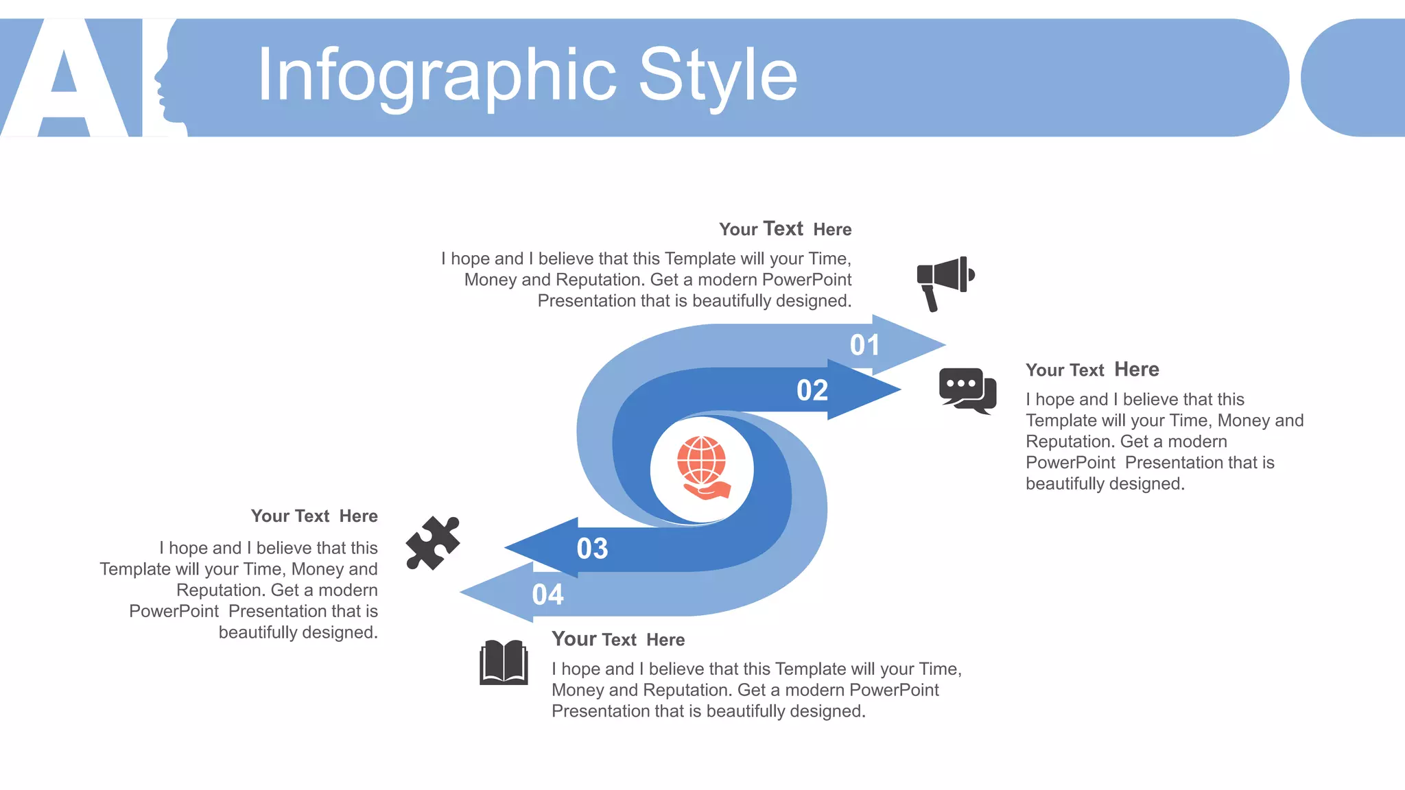Infographic Style
Your Text Here
I hope and I believe that this Template will your Time,
Money and Reputation. Get a modern PowerPoint
Presentation that is beautifully designed.
Your Text Here
I hope and I believe that this
Template will your Time, Money and
Reputation. Get a modern
PowerPoint Presentation that is
beautifully designed.
Your Text Here
I hope and I believe that this
Template will your Time, Money and
Reputation. Get a modern
PowerPoint Presentation that is
beautifully designed. Your Text Here
I hope and I believe that this Template will your Time,
Money and Reputation. Get a modern PowerPoint
Presentation that is beautifully designed.
01
02
03
04
 