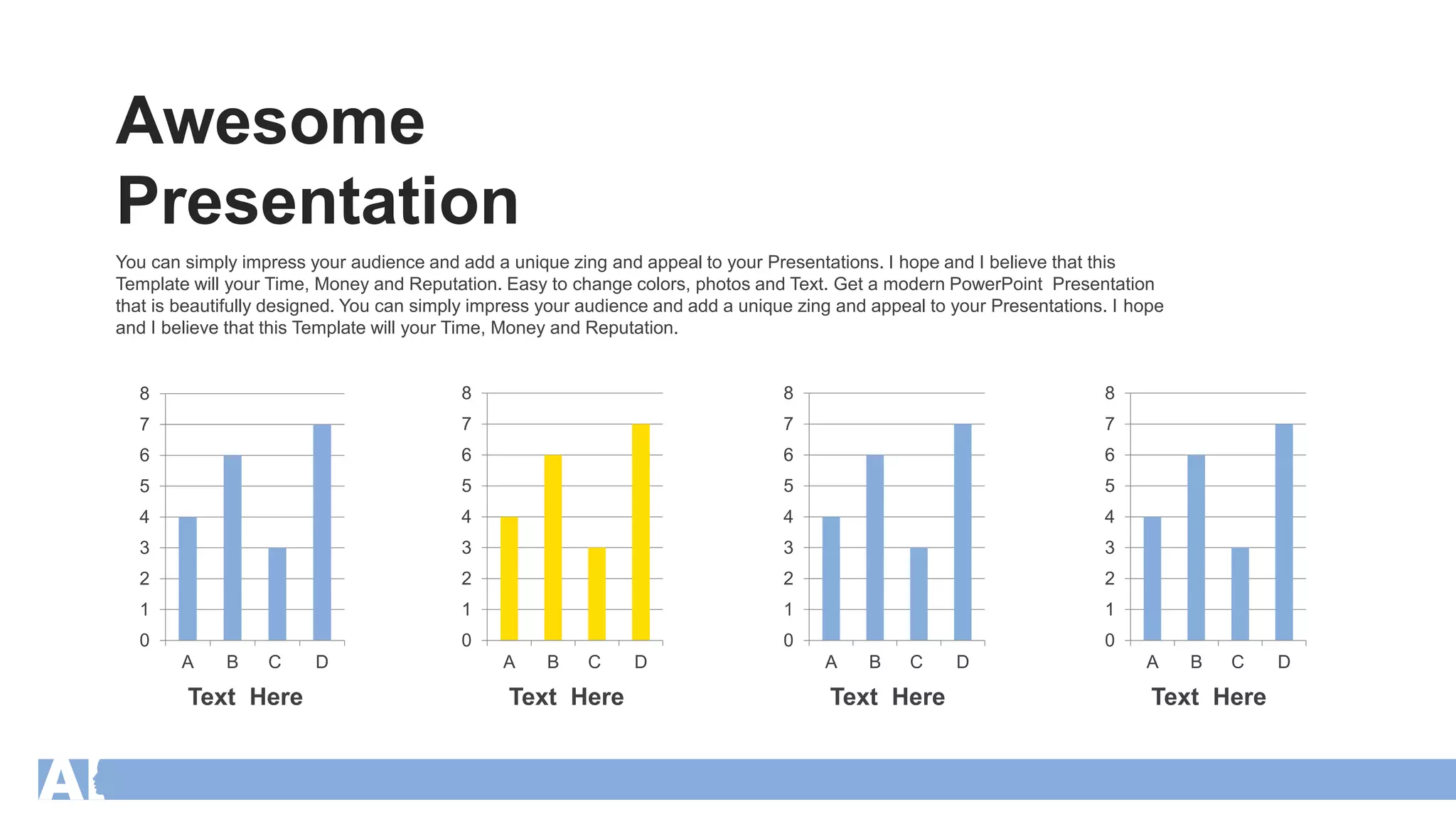 You can simply impress your audience and add a unique zing and appeal to your Presentations. I hope and I believe that this
Template will your Time, Money and Reputation. Easy to change colors, photos and Text. Get a modern PowerPoint Presentation
that is beautifully designed. You can simply impress your audience and add a unique zing and appeal to your Presentations. I hope
and I believe that this Template will your Time, Money and Reputation.
Text Here Text Here Text Here Text Here
0
1
2
3
4
5
6
7
8
A B C D
0
1
2
3
4
5
6
7
8
A B C D
0
1
2
3
4
5
6
7
8
A B C D
0
1
2
3
4
5
6
7
8
A B C D
Awesome
Presentation
 