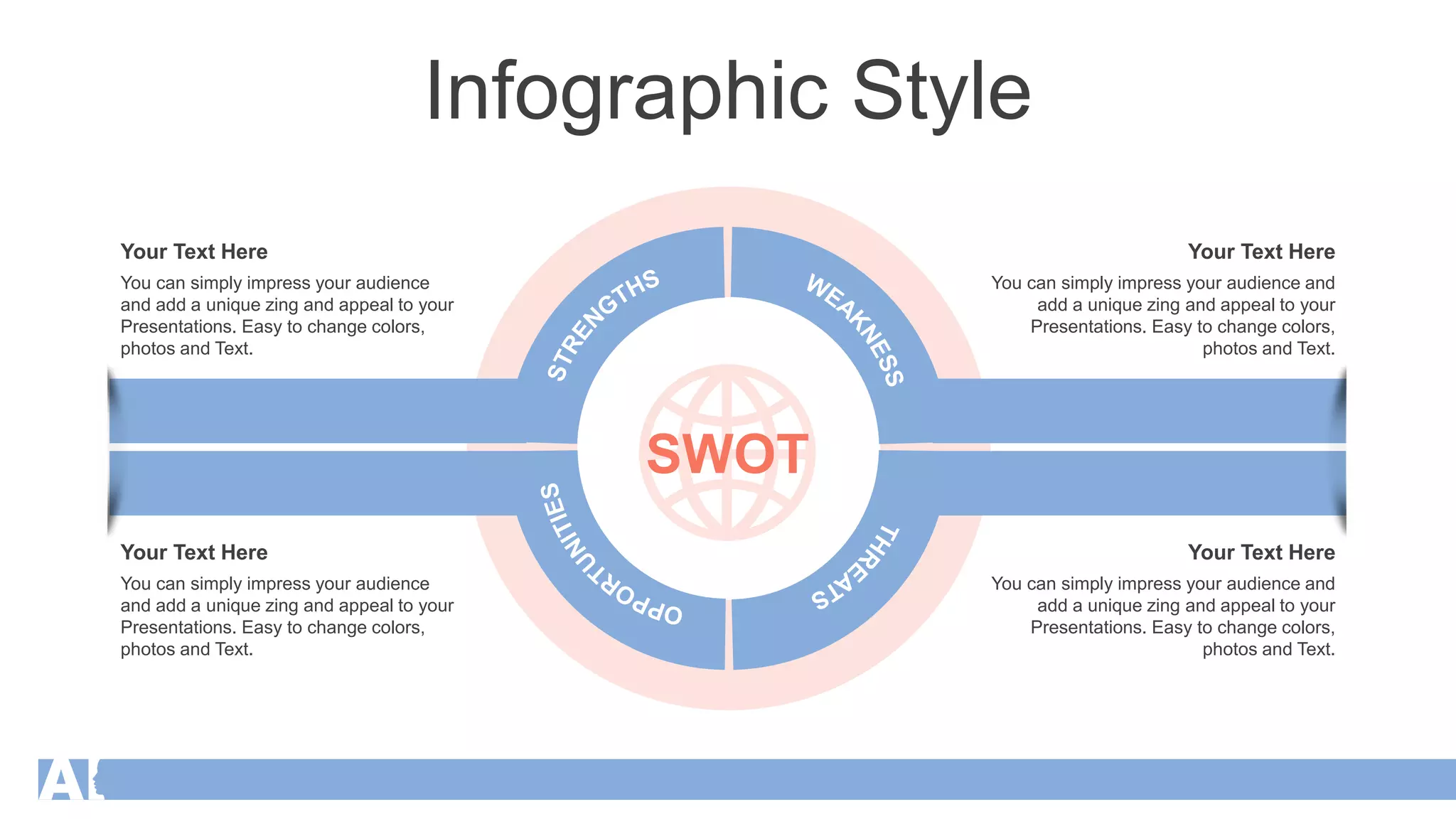Infographic Style
WEA
K
N
E
S
S
S
T
R
E
N
GTHS
O
P
P
O
R
T
U
N
I
T
I
E
S
T
H
R
E
A
T
S
You can simply impress your audience
and add a unique zing and appeal to your
Presentations. Easy to change colors,
photos and Text.
Your Text Here
You can simply impress your audience
and add a unique zing and appeal to your
Presentations. Easy to change colors,
photos and Text.
Your Text Here
You can simply impress your audience and
add a unique zing and appeal to your
Presentations. Easy to change colors,
photos and Text.
Your Text Here
You can simply impress your audience and
add a unique zing and appeal to your
Presentations. Easy to change colors,
photos and Text.
Your Text Here
SWOT
 