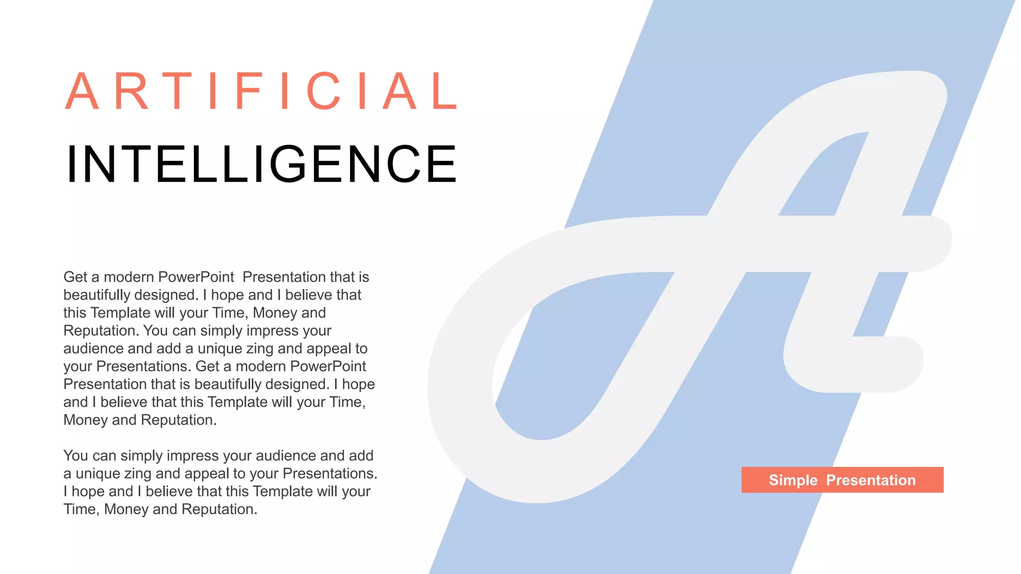 Get a modern PowerPoint Presentation that is
beautifully designed. I hope and I believe that
this Template will your Time, Money and
Reputation. You can simply impress your
audience and add a unique zing and appeal to
your Presentations. Get a modern PowerPoint
Presentation that is beautifully designed. I hope
and I believe that this Template will your Time,
Money and Reputation.
You can simply impress your audience and add
a unique zing and appeal to your Presentations.
I hope and I believe that this Template will your
Time, Money and Reputation.
A R T I F I C I A L
INTELLIGENCE
Simple Presentation
 