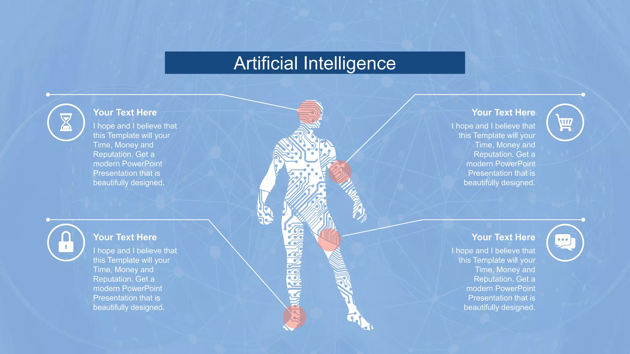 Artificial Intelligence
I hope and I believe that
this Template will your
Time, Money and
Reputation. Get a
modern PowerPoint
Presentation that is
beautifully designed.
Your Text Here
I hope and I believe that
this Template will your
Time, Money and
Reputation. Get a
modern PowerPoint
Presentation that is
beautifully designed.
Your Text Here
I hope and I believe that
this Template will your
Time, Money and
Reputation. Get a
modern PowerPoint
Presentation that is
beautifully designed.
Your Text Here
I hope and I believe that
this Template will your
Time, Money and
Reputation. Get a
modern PowerPoint
Presentation that is
beautifully designed.
Your Text Here
 