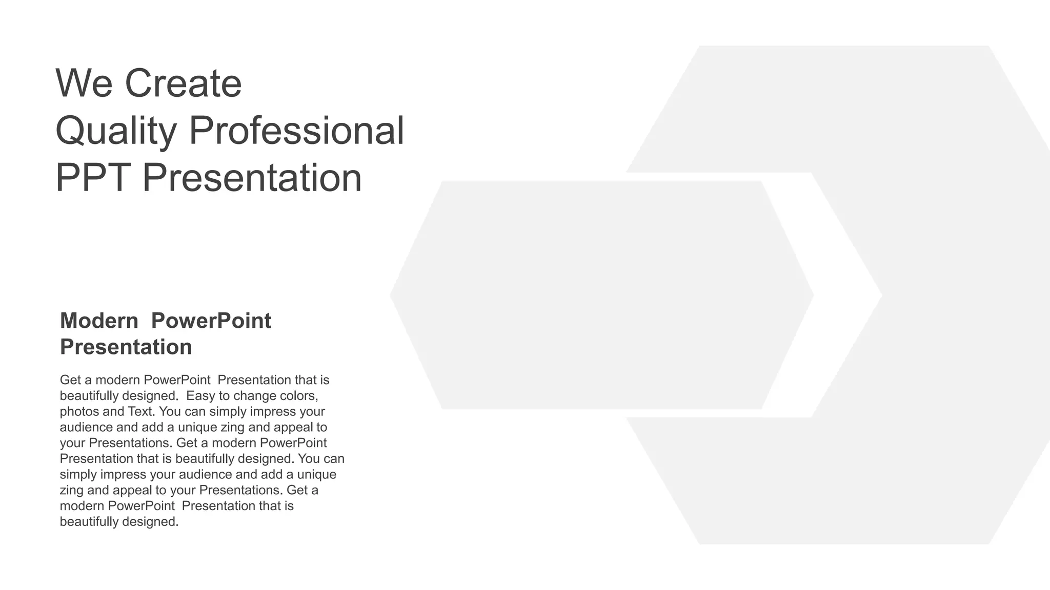 We Create
Quality Professional
PPT Presentation
Modern PowerPoint
Presentation
Get a modern PowerPoint Presentation that is
beautifully designed. Easy to change colors,
photos and Text. You can simply impress your
audience and add a unique zing and appeal to
your Presentations. Get a modern PowerPoint
Presentation that is beautifully designed. You can
simply impress your audience and add a unique
zing and appeal to your Presentations. Get a
modern PowerPoint Presentation that is
beautifully designed.
 
