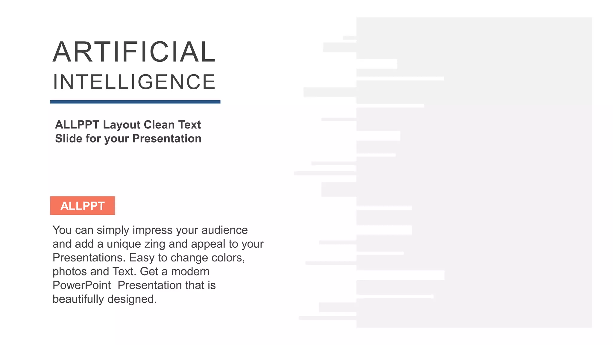 ARTIFICIAL
INTELLIGENCE
ALLPPT Layout Clean Text
Slide for your Presentation
ALLPPT
You can simply impress your audience
and add a unique zing and appeal to your
Presentations. Easy to change colors,
photos and Text. Get a modern
PowerPoint Presentation that is
beautifully designed.
 