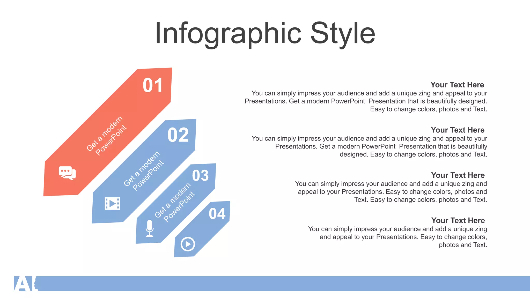 Infographic Style
01
02
03
04
You can simply impress your audience and add a unique zing
and appeal to your Presentations. Easy to change colors,
photos and Text.
Your Text Here
You can simply impress your audience and add a unique zing and
appeal to your Presentations. Easy to change colors, photos and
Text. Easy to change colors, photos and Text.
Your Text Here
You can simply impress your audience and add a unique zing and appeal to your
Presentations. Get a modern PowerPoint Presentation that is beautifully
designed. Easy to change colors, photos and Text.
Your Text Here
You can simply impress your audience and add a unique zing and appeal to your
Presentations. Get a modern PowerPoint Presentation that is beautifully designed.
Easy to change colors, photos and Text.
Your Text Here
 