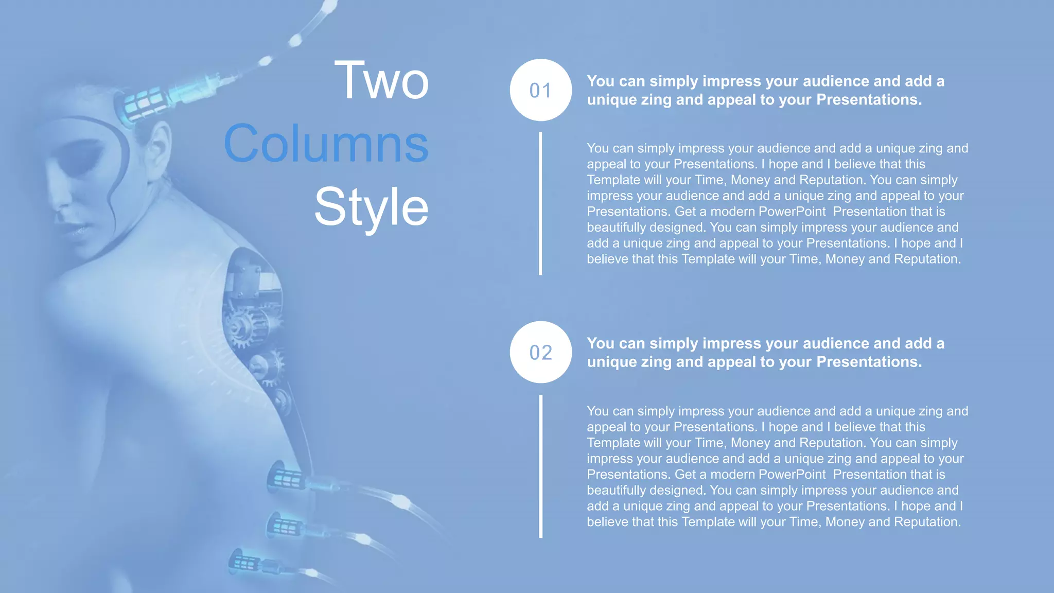 Two
Columns
Style
01
02
You can simply impress your audience and add a
unique zing and appeal to your Presentations.
You can simply impress your audience and add a unique zing and
appeal to your Presentations. I hope and I believe that this
Template will your Time, Money and Reputation. You can simply
impress your audience and add a unique zing and appeal to your
Presentations. Get a modern PowerPoint Presentation that is
beautifully designed. You can simply impress your audience and
add a unique zing and appeal to your Presentations. I hope and I
believe that this Template will your Time, Money and Reputation.
You can simply impress your audience and add a
unique zing and appeal to your Presentations.
You can simply impress your audience and add a unique zing and
appeal to your Presentations. I hope and I believe that this
Template will your Time, Money and Reputation. You can simply
impress your audience and add a unique zing and appeal to your
Presentations. Get a modern PowerPoint Presentation that is
beautifully designed. You can simply impress your audience and
add a unique zing and appeal to your Presentations. I hope and I
believe that this Template will your Time, Money and Reputation.
 