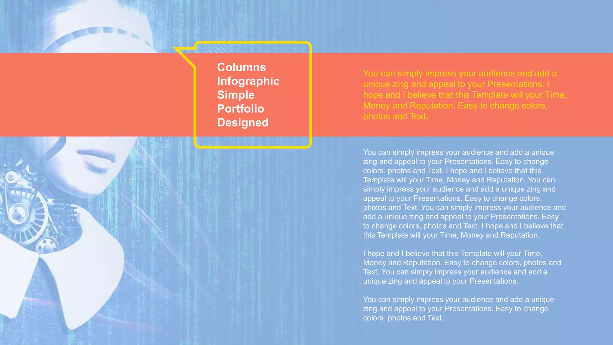 Columns
Infographic
Simple
Portfolio
Designed
You can simply impress your audience and add a unique
zing and appeal to your Presentations. Easy to change
colors, photos and Text. I hope and I believe that this
Template will your Time, Money and Reputation. You can
simply impress your audience and add a unique zing and
appeal to your Presentations. Easy to change colors,
photos and Text. You can simply impress your audience and
add a unique zing and appeal to your Presentations. Easy
to change colors, photos and Text. I hope and I believe that
this Template will your Time, Money and Reputation.
I hope and I believe that this Template will your Time,
Money and Reputation. Easy to change colors, photos and
Text. You can simply impress your audience and add a
unique zing and appeal to your Presentations.
You can simply impress your audience and add a unique
zing and appeal to your Presentations. Easy to change
colors, photos and Text.
You can simply impress your audience and add a
unique zing and appeal to your Presentations. I
hope and I believe that this Template will your Time,
Money and Reputation. Easy to change colors,
photos and Text.
 