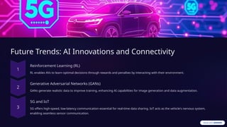 Future Trends: AI Innovations and Connectivity
Reinforcement Learning (RL)
RL enables AVs to learn optimal decisions through rewards and penalties by interacting with their environment.
Generative Adversarial Networks (GANs)
GANs generate realistic data to improve training, enhancing AI capabilities for image generation and data augmentation.
5G and IoT
5G offers high-speed, low-latency communication essential for real-time data sharing. IoT acts as the vehicle's nervous system,
enabling seamless sensor communication.
 
