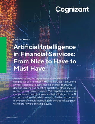 Cognizant Reports
Artificial Intelligence
in Financial Services:
From Nice to Have to
Must Have
AI is moving beyond experimentation to become a
competitive differentiator in financial services — delivering
a hyper-personalized customer experience, improving
decision-making and boosting operational efficiency, our
recent primary research reveals. Yet, many financial services
companies will need to accelerate their efforts to infuse AI
across the value chain while preparing for the next generation
of evolutionary neural network technologies to keep pace
with more forward-thinking players.
September 2019
 
