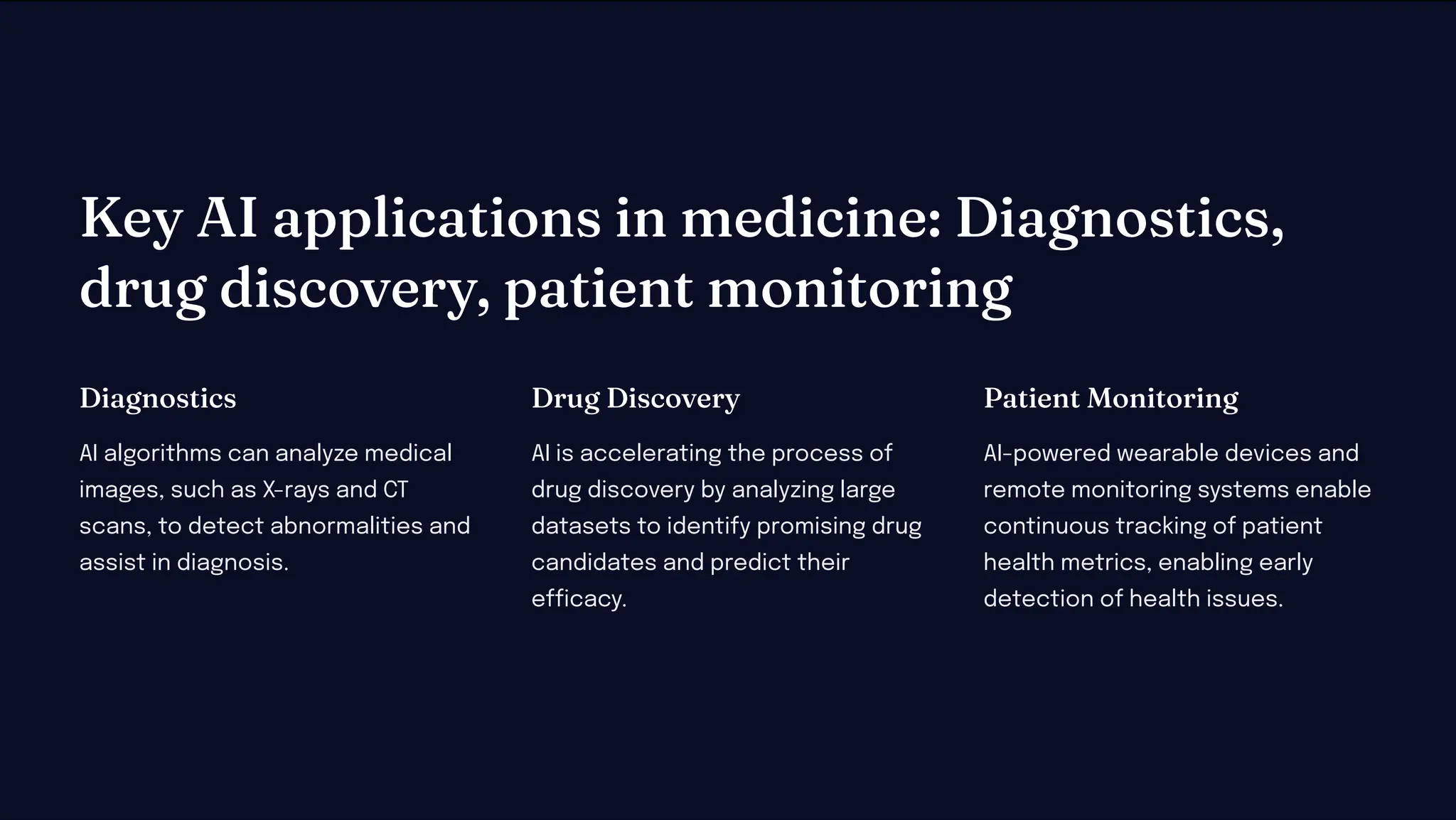 Key AI applicatio i edici e: Diag o tic ,
drug di covery, patie t o itori g
Diag o tic
AI algorithms can analyze medical
images, such as X-rays and CT
scans, to detect abnormalities and
assist in diagnosis.
Drug Di covery
AI is accelerating the process of
drug discovery by analyzing large
datasets to identify promising drug
candidates and predict their
efficacy.
Patie t Mo itori g
AI-powered wearable devices and
remote monitoring systems enable
continuous tracking of patient
health metrics, enabling early
detection of health issues.
 