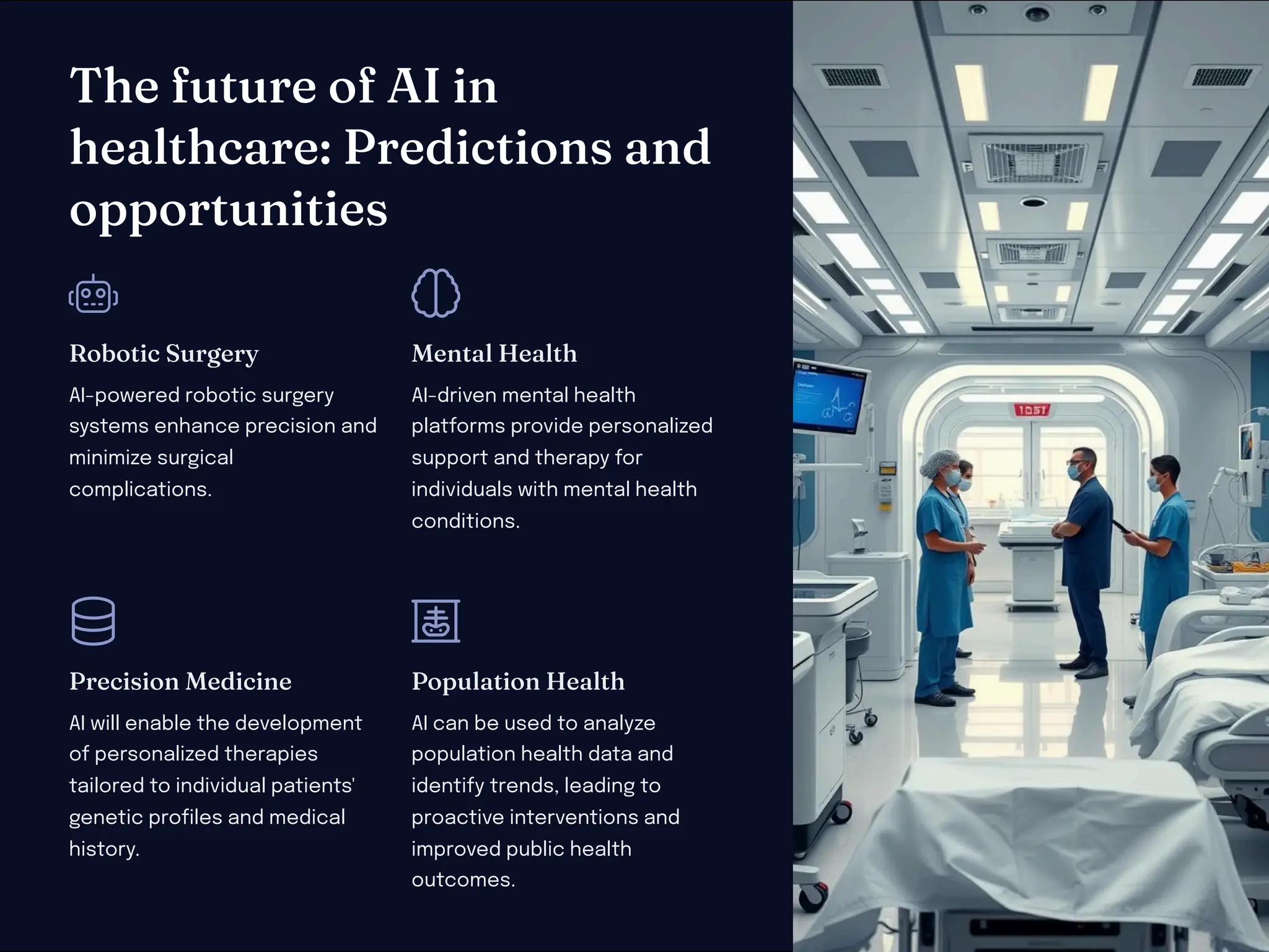T e future of AI i
ealt care: Predictio a d
opportu itie
Robotic Surgery
AI-powered robotic surgery
systems enhance precision and
minimize surgical
complications.
Me tal Healt
AI-driven mental health
platforms provide personalized
support and therapy for
individuals with mental health
conditions.
Preci io Medici e
AI will enable the development
of personalized therapies
tailored to individual patients'
genetic profiles and medical
history.
Populatio Healt
AI can be used to analyze
population health data and
identify trends, leading to
proactive interventions and
improved public health
outcomes.
 