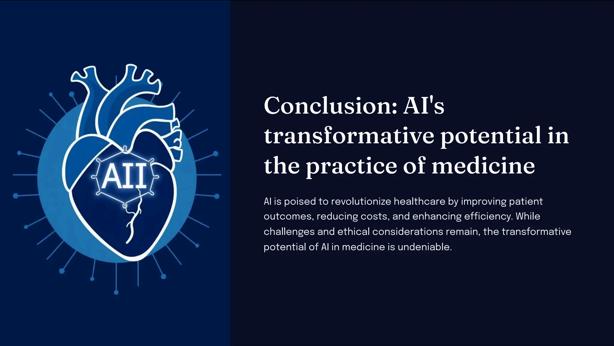 Co clu io : AI'
tra for ative pote tial i
t e practice of edici e
AI is poised to revolutionize healthcare by improving patient
outcomes, reducing costs, and enhancing efficiency. While
challenges and ethical considerations remain, the transformative
potential of AI in medicine is undeniable.
 